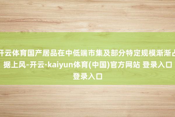 开云体育国产居品在中低端市集及部分特定规模渐渐占据上风-开云·kaiyun体育(中国)官方网站 登录入口