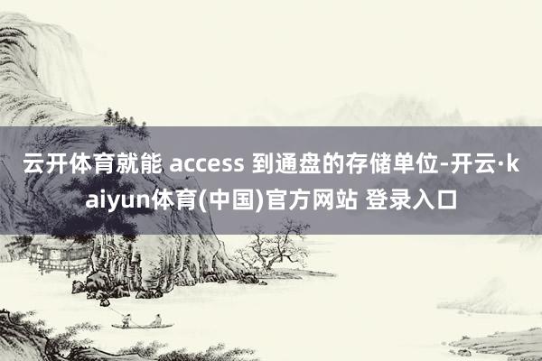 云开体育就能 access 到通盘的存储单位-开云·kaiyun体育(中国)官方网站 登录入口