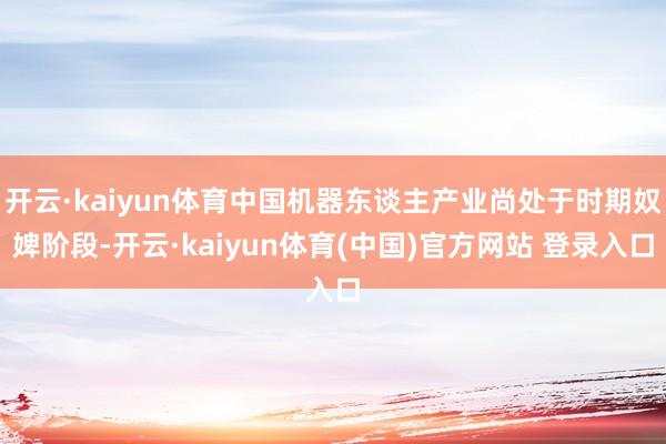 开云·kaiyun体育中国机器东谈主产业尚处于时期奴婢阶段-开云·kaiyun体育(中国)官方网站 登录入口