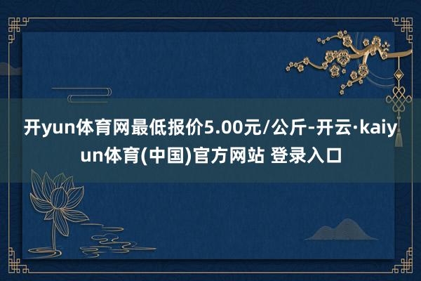 开yun体育网最低报价5.00元/公斤-开云·kaiyun体育(中国)官方网站 登录入口