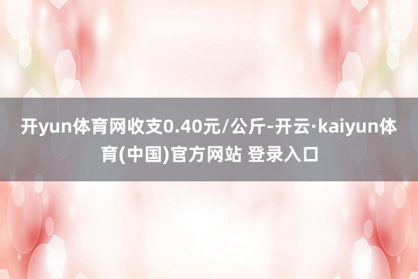 开yun体育网收支0.40元/公斤-开云·kaiyun体育(中国)官方网站 登录入口
