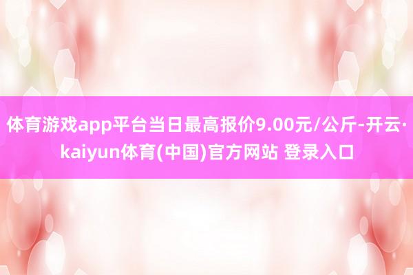 体育游戏app平台当日最高报价9.00元/公斤-开云·kaiyun体育(中国)官方网站 登录入口