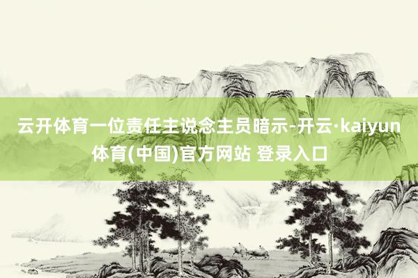 云开体育一位责任主说念主员暗示-开云·kaiyun体育(中国)官方网站 登录入口
