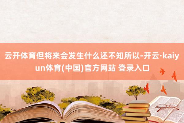 云开体育但将来会发生什么还不知所以-开云·kaiyun体育(中国)官方网站 登录入口