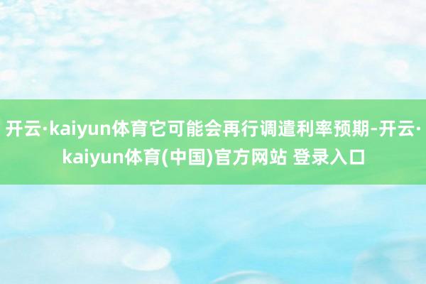 开云·kaiyun体育它可能会再行调遣利率预期-开云·kaiyun体育(中国)官方网站 登录入口