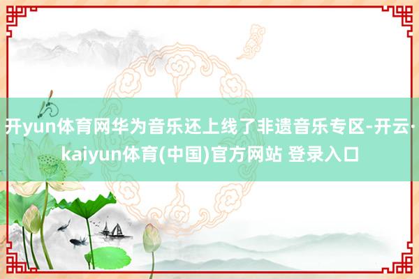 开yun体育网华为音乐还上线了非遗音乐专区-开云·kaiyun体育(中国)官方网站 登录入口