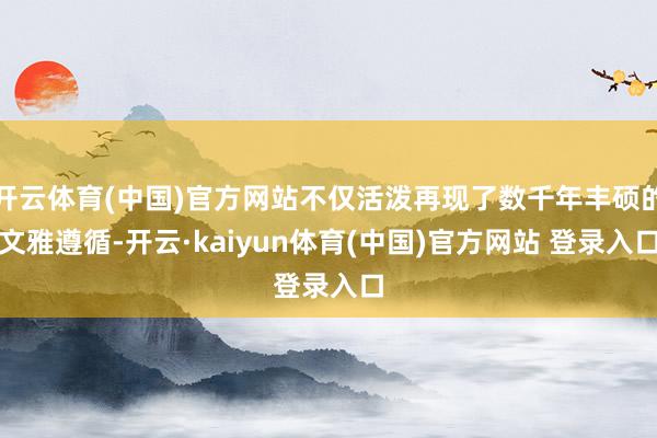 开云体育(中国)官方网站不仅活泼再现了数千年丰硕的文雅遵循-开云·kaiyun体育(中国)官方网站 登录入口