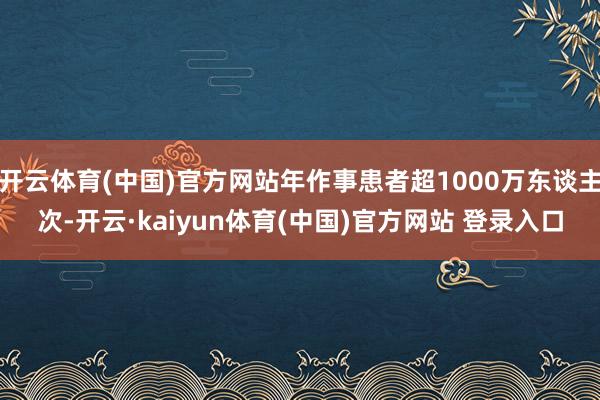 开云体育(中国)官方网站年作事患者超1000万东谈主次-开云·kaiyun体育(中国)官方网站 登录入口