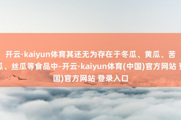 开云·kaiyun体育其还无为存在于冬瓜、黄瓜、苦瓜、南瓜、丝瓜等食品中-开云·kaiyun体育(中国)官方网站 登录入口