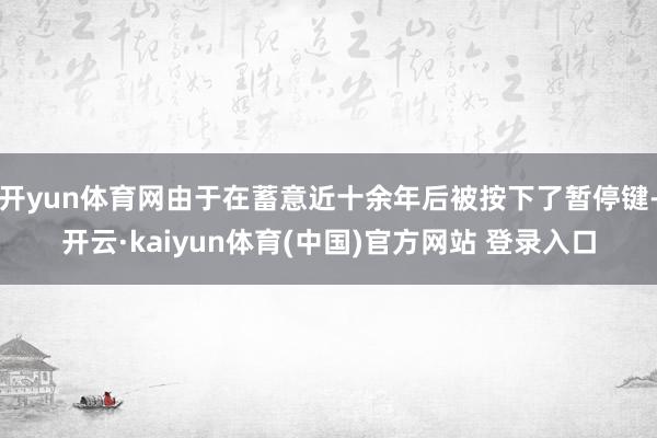 开yun体育网由于在蓄意近十余年后被按下了暂停键-开云·kaiyun体育(中国)官方网站 登录入口