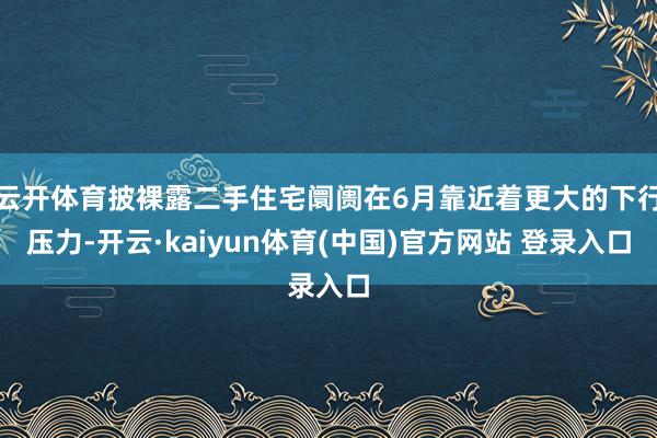 云开体育披裸露二手住宅阛阓在6月靠近着更大的下行压力-开云·kaiyun体育(中国)官方网站 登录入口