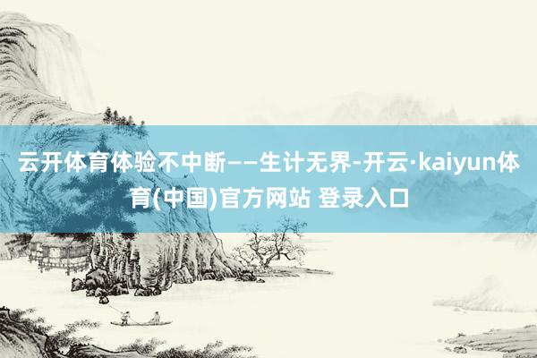云开体育体验不中断——生计无界-开云·kaiyun体育(中国)官方网站 登录入口