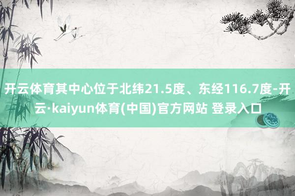 开云体育其中心位于北纬21.5度、东经116.7度-开云·kaiyun体育(中国)官方网站 登录入口