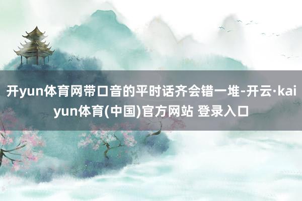 开yun体育网带口音的平时话齐会错一堆-开云·kaiyun体育(中国)官方网站 登录入口
