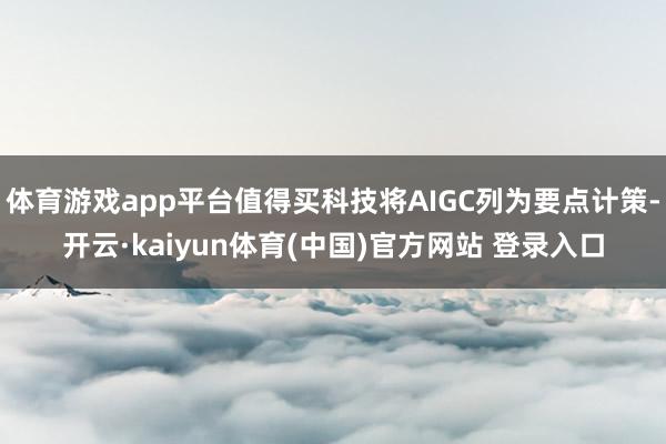 体育游戏app平台值得买科技将AIGC列为要点计策-开云·kaiyun体育(中国)官方网站 登录入口