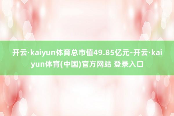开云·kaiyun体育总市值49.85亿元-开云·kaiyun体育(中国)官方网站 登录入口