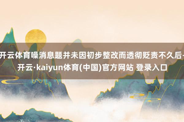 开云体育噪消息题并未因初步整改而透彻贬责不久后-开云·kaiyun体育(中国)官方网站 登录入口