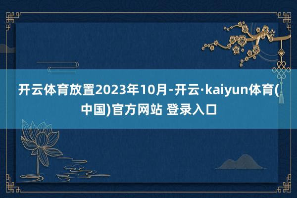 开云体育放置2023年10月-开云·kaiyun体育(中国)官方网站 登录入口