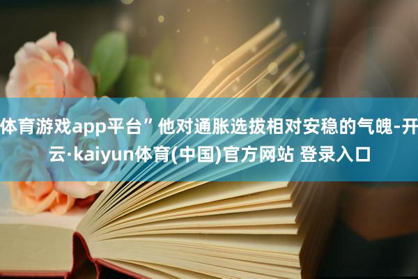 体育游戏app平台”他对通胀选拔相对安稳的气魄-开云·kaiyun体育(中国)官方网站 登录入口