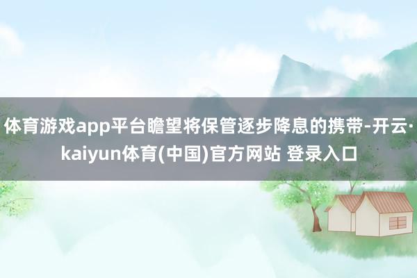 体育游戏app平台瞻望将保管逐步降息的携带-开云·kaiyun体育(中国)官方网站 登录入口