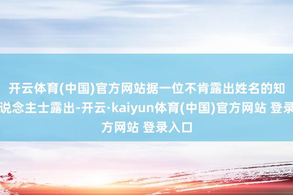 开云体育(中国)官方网站 据一位不肯露出姓名的知情东说念主士露出-开云·kaiyun体育(中国)官方网站 登录入口