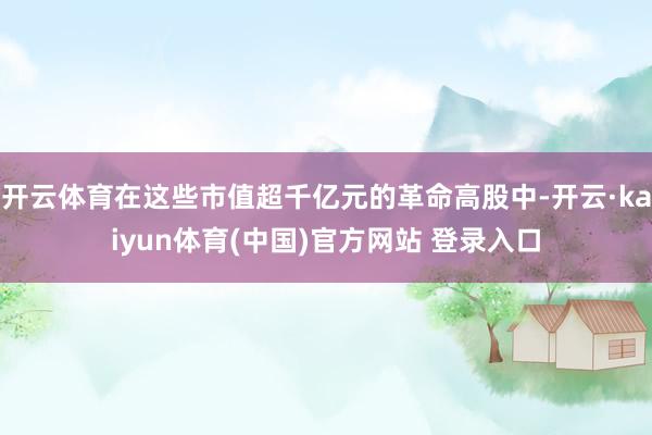 开云体育在这些市值超千亿元的革命高股中-开云·kaiyun体育(中国)官方网站 登录入口