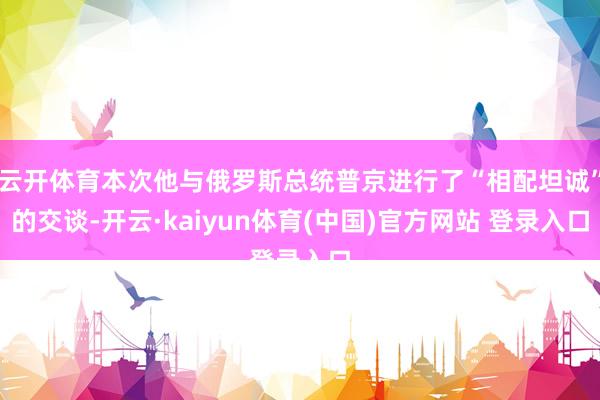 云开体育本次他与俄罗斯总统普京进行了“相配坦诚”的交谈-开云·kaiyun体育(中国)官方网站 登录入口