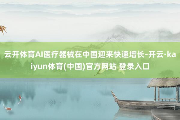 云开体育AI医疗器械在中国迎来快速增长-开云·kaiyun体育(中国)官方网站 登录入口
