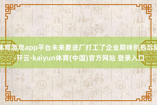 体育游戏app平台未来要进厂打工了企业期待别拖后腿-开云·kaiyun体育(中国)官方网站 登录入口