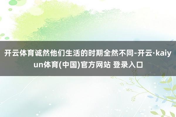 开云体育诚然他们生活的时期全然不同-开云·kaiyun体育(中国)官方网站 登录入口