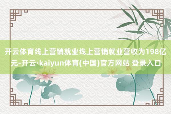 开云体育　　线上营销就业　　线上营销就业营收为198亿元-开云·kaiyun体育(中国)官方网站 登录入口