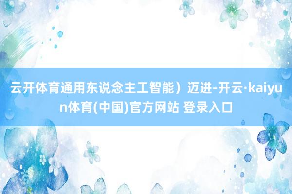 云开体育通用东说念主工智能）迈进-开云·kaiyun体育(中国)官方网站 登录入口