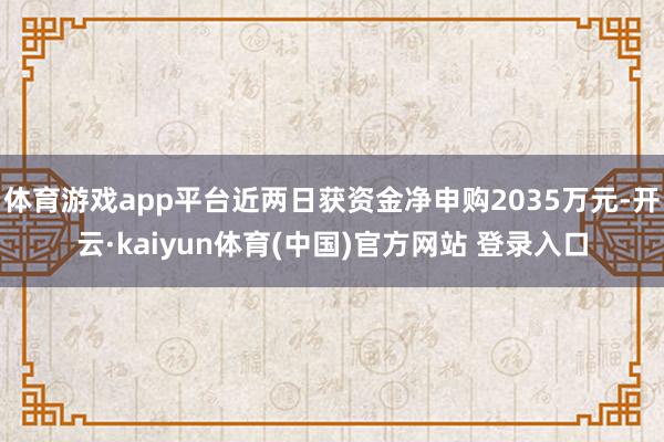 体育游戏app平台近两日获资金净申购2035万元-开云·kaiyun体育(中国)官方网站 登录入口