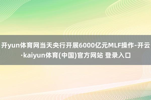 开yun体育网当天央行开展6000亿元MLF操作-开云·kaiyun体育(中国)官方网站 登录入口