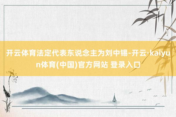 开云体育法定代表东说念主为刘中锡-开云·kaiyun体育(中国)官方网站 登录入口