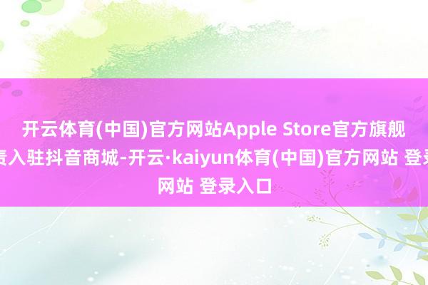 开云体育(中国)官方网站Apple Store官方旗舰店负责入驻抖音商城-开云·kaiyun体育(中国)官方网站 登录入口
