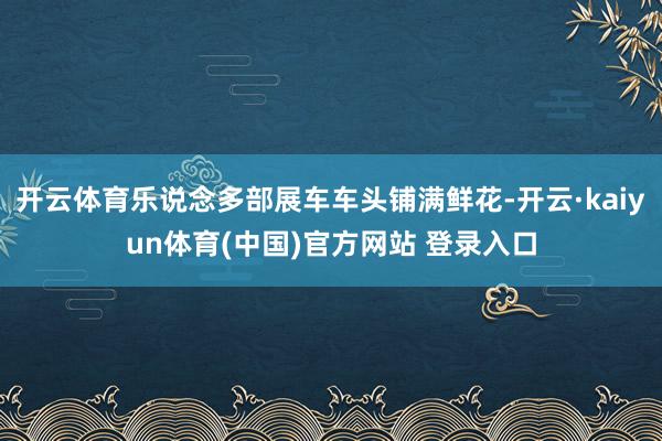 开云体育乐说念多部展车车头铺满鲜花-开云·kaiyun体育(中国)官方网站 登录入口