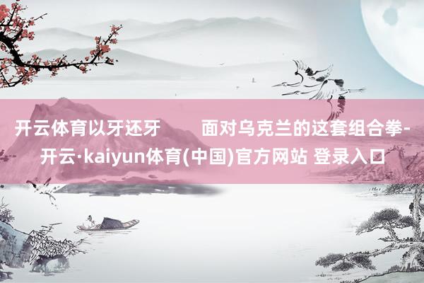 开云体育以牙还牙        面对乌克兰的这套组合拳-开云·kaiyun体育(中国)官方网站 登录入口