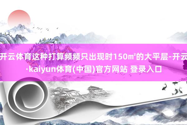 开云体育这种打算频频只出现时150㎡的大平层-开云·kaiyun体育(中国)官方网站 登录入口