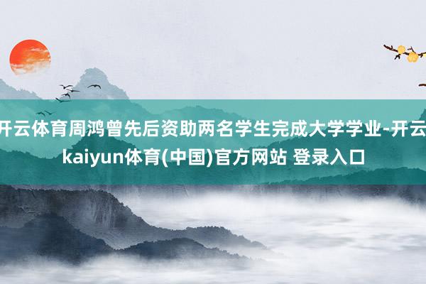 开云体育周鸿曾先后资助两名学生完成大学学业-开云·kaiyun体育(中国)官方网站 登录入口