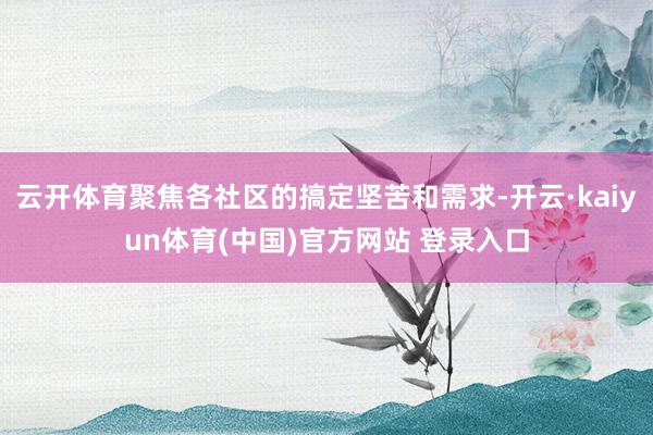 云开体育聚焦各社区的搞定坚苦和需求-开云·kaiyun体育(中国)官方网站 登录入口