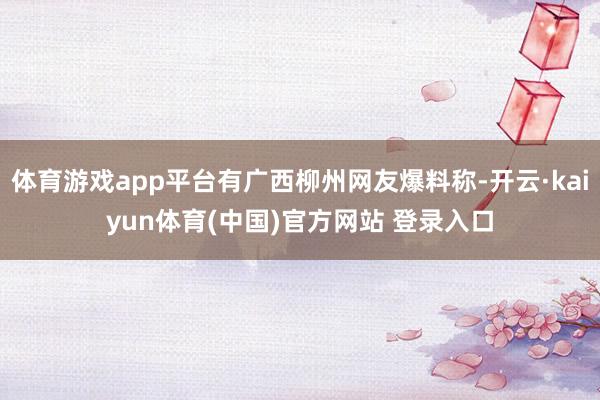 体育游戏app平台有广西柳州网友爆料称-开云·kaiyun体育(中国)官方网站 登录入口