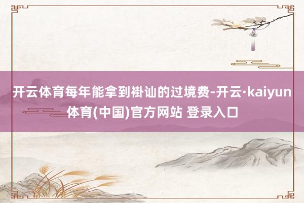 开云体育每年能拿到褂讪的过境费-开云·kaiyun体育(中国)官方网站 登录入口