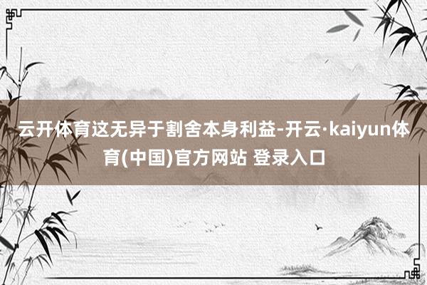 云开体育这无异于割舍本身利益-开云·kaiyun体育(中国)官方网站 登录入口