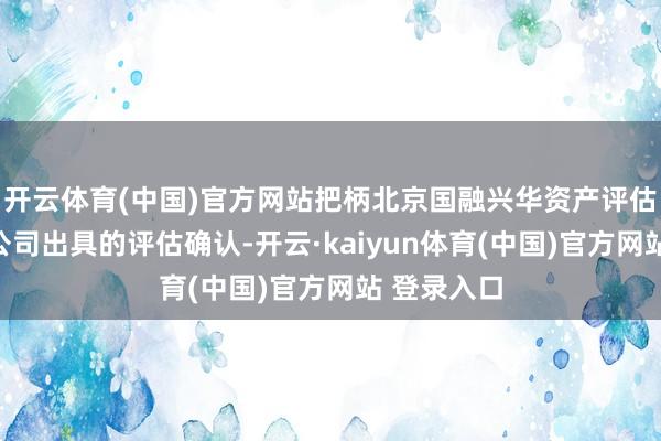 开云体育(中国)官方网站把柄北京国融兴华资产评估有限包袱公司出具的评估确认-开云·kaiyun体育(中国)官方网站 登录入口