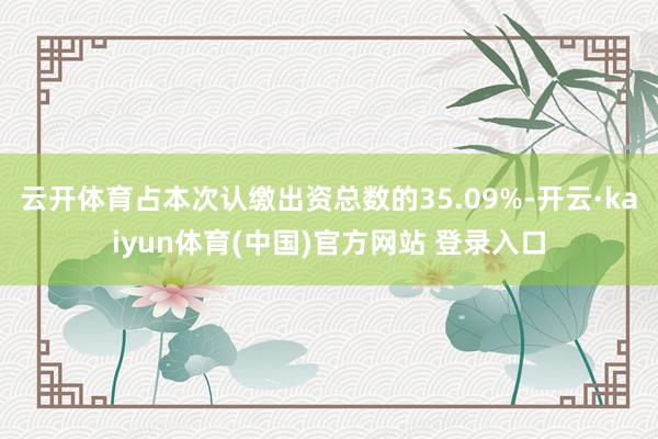云开体育占本次认缴出资总数的35.09%-开云·kaiyun体育(中国)官方网站 登录入口