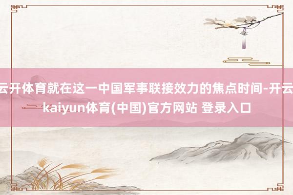 云开体育就在这一中国军事联接效力的焦点时间-开云·kaiyun体育(中国)官方网站 登录入口