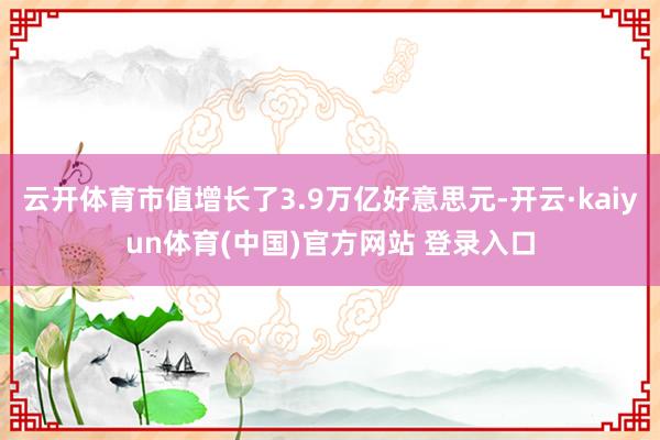 云开体育市值增长了3.9万亿好意思元-开云·kaiyun体育(中国)官方网站 登录入口