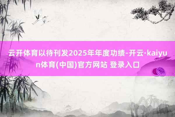 云开体育以待刊发2025年年度功绩-开云·kaiyun体育(中国)官方网站 登录入口
