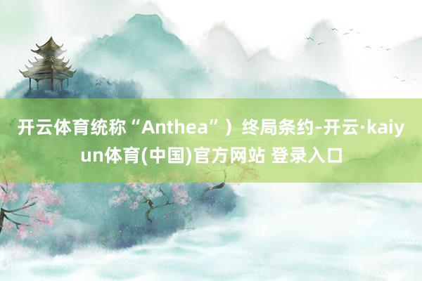 开云体育统称“Anthea”）终局条约-开云·kaiyun体育(中国)官方网站 登录入口